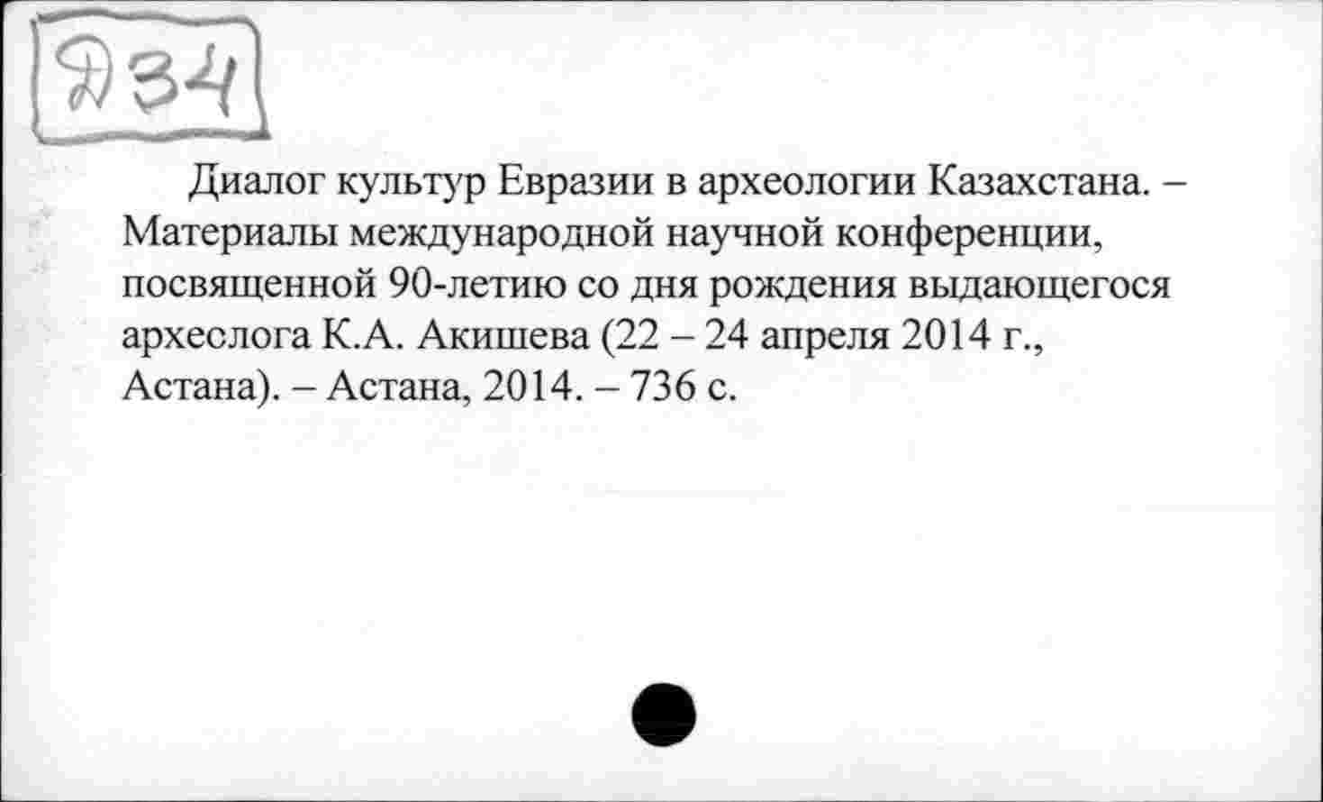 ﻿Диалог культур Евразии в археологии Казахстана. -Материалы международной научной конференции, посвященной 90-летию со дня рождения выдающегося археолога К.А. Акишева (22 - 24 апреля 2014 г., Астана). - Астана, 2014. - 736 с.